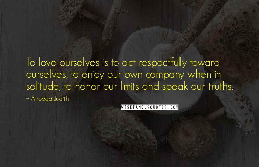Anodea Judith Quotes: To love ourselves is to act respectfully toward ourselves, to enjoy our own company when in solitude, to honor our limits and speak our truths.