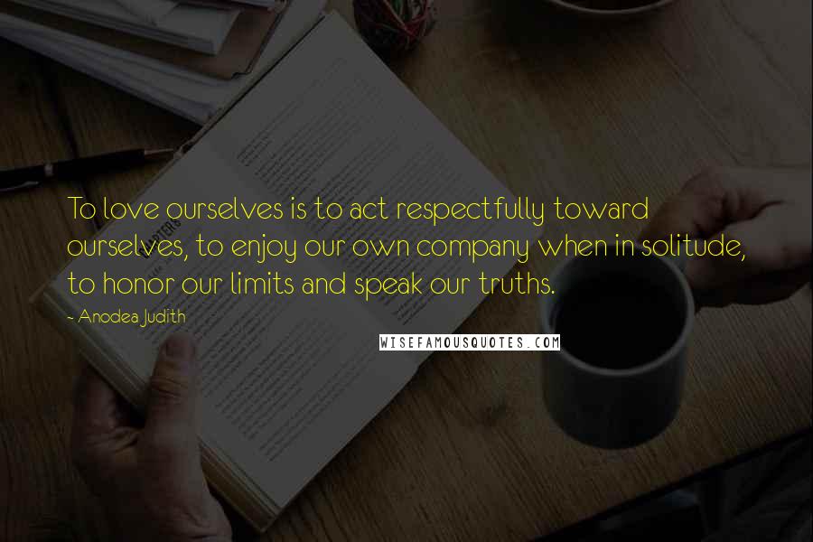 Anodea Judith Quotes: To love ourselves is to act respectfully toward ourselves, to enjoy our own company when in solitude, to honor our limits and speak our truths.