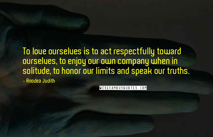 Anodea Judith Quotes: To love ourselves is to act respectfully toward ourselves, to enjoy our own company when in solitude, to honor our limits and speak our truths.