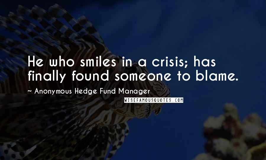 Anonymous Hedge Fund Manager Quotes: He who smiles in a crisis; has finally found someone to blame.