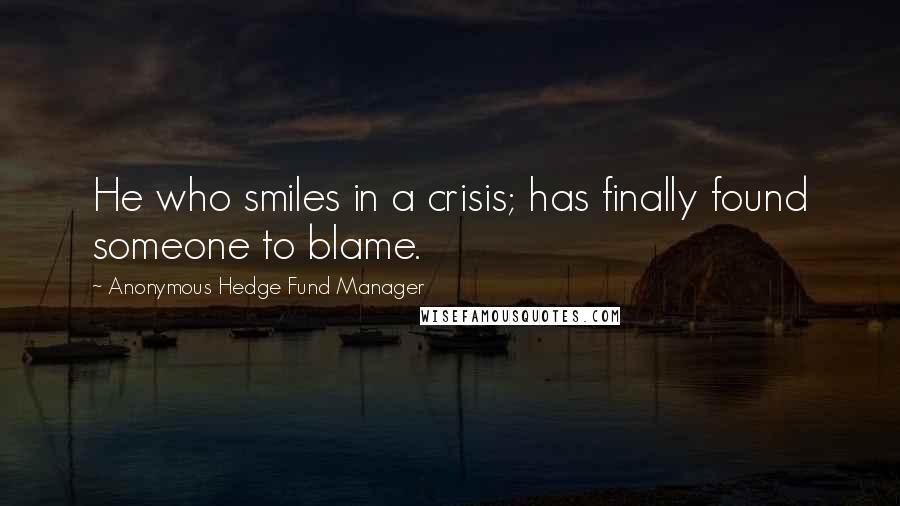 Anonymous Hedge Fund Manager Quotes: He who smiles in a crisis; has finally found someone to blame.