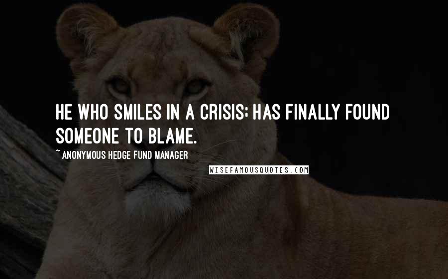 Anonymous Hedge Fund Manager Quotes: He who smiles in a crisis; has finally found someone to blame.