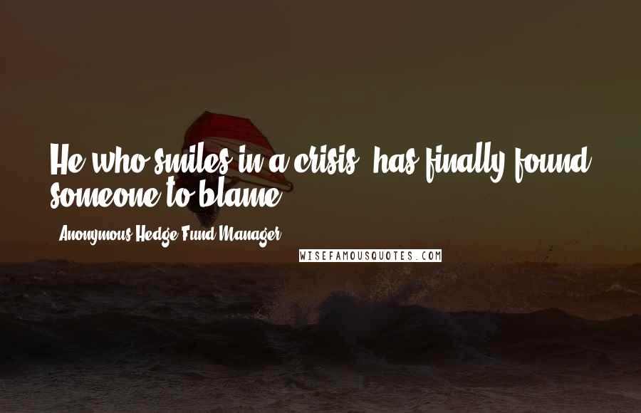 Anonymous Hedge Fund Manager Quotes: He who smiles in a crisis; has finally found someone to blame.