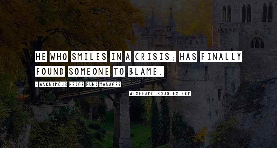Anonymous Hedge Fund Manager Quotes: He who smiles in a crisis; has finally found someone to blame.
