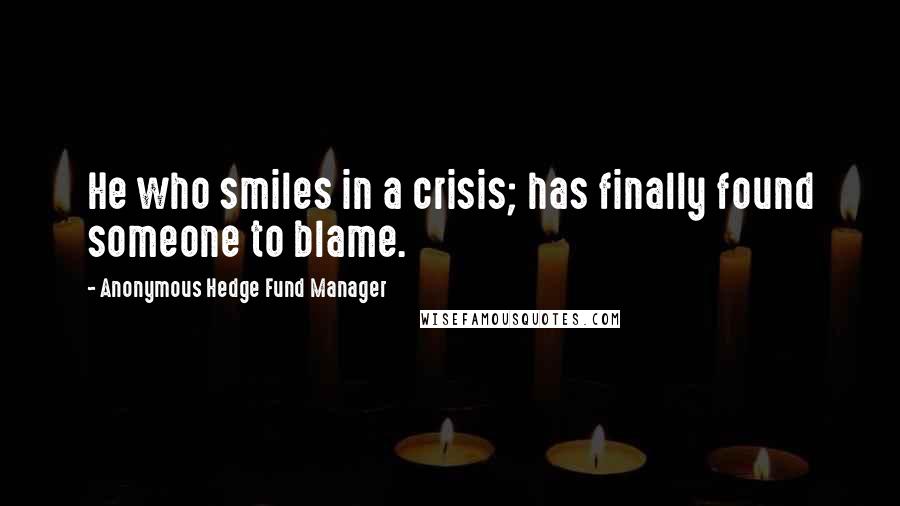 Anonymous Hedge Fund Manager Quotes: He who smiles in a crisis; has finally found someone to blame.