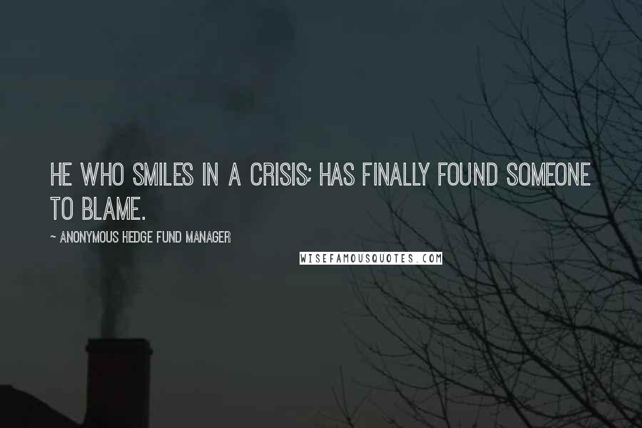 Anonymous Hedge Fund Manager Quotes: He who smiles in a crisis; has finally found someone to blame.