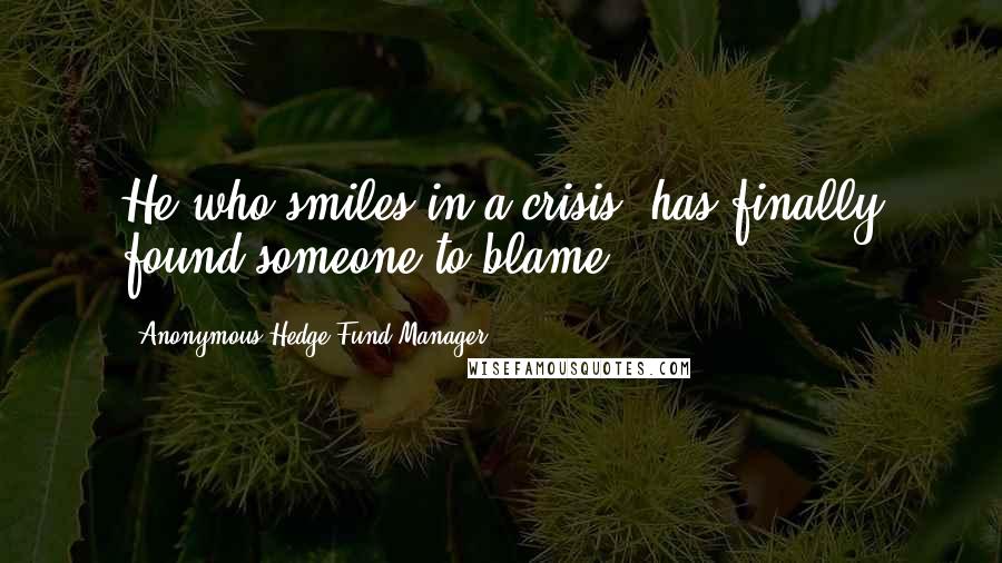 Anonymous Hedge Fund Manager Quotes: He who smiles in a crisis; has finally found someone to blame.