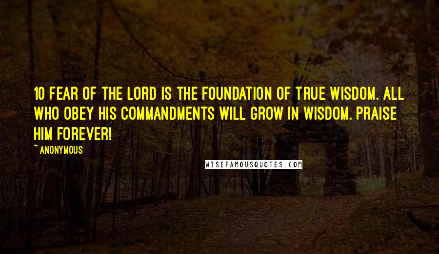 Anonymous Quotes: 10 Fear of the LORD is the foundation of true wisdom. All who obey his commandments will grow in wisdom. Praise him forever!