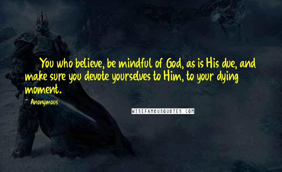 Anonymous Quotes: 102You who believe, be mindful of God, as is His due, and make sure you devote yourselves to Him, to your dying moment.