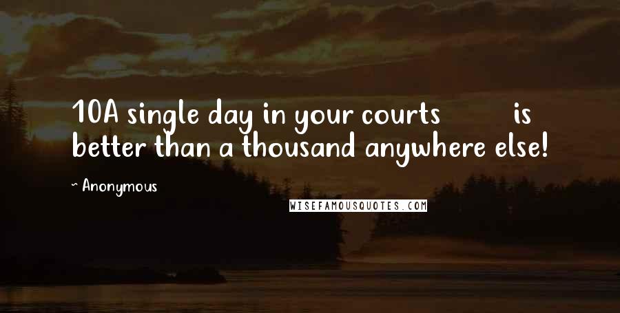 Anonymous Quotes: 10A single day in your courts         is better than a thousand anywhere else!