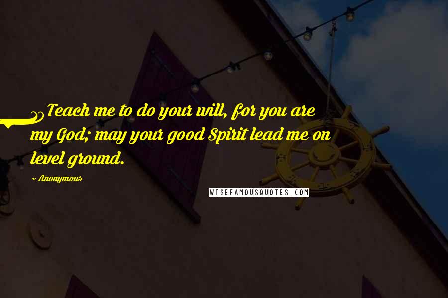 Anonymous Quotes: 10Teach me to do your will, for you are my God; may your good Spirit lead me on level ground.