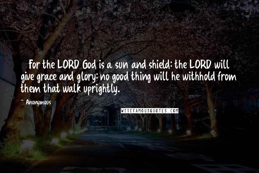 Anonymous Quotes: 11 For the LORD God is a sun and shield: the LORD will give grace and glory: no good thing will he withhold from them that walk uprightly.