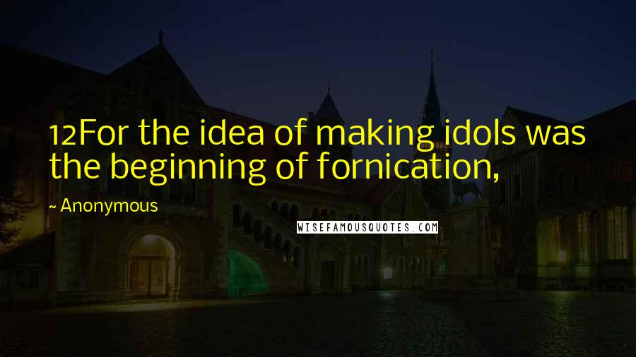 Anonymous Quotes: 12For the idea of making idols was the beginning of fornication,