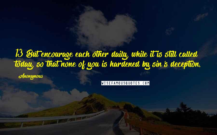 Anonymous Quotes: 13 But encourage each other daily, while it is still called today, so that none of you is hardened by sin's deception.