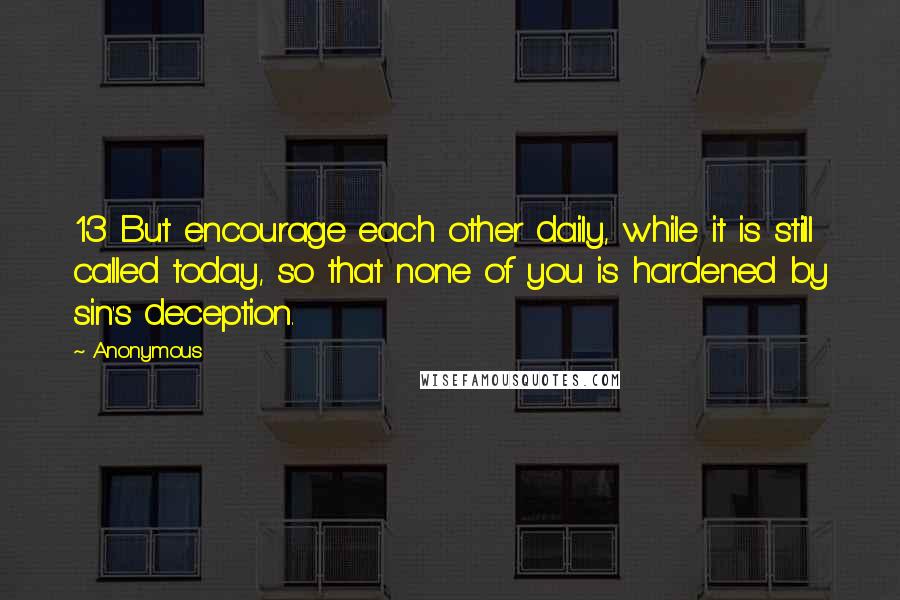 Anonymous Quotes: 13 But encourage each other daily, while it is still called today, so that none of you is hardened by sin's deception.
