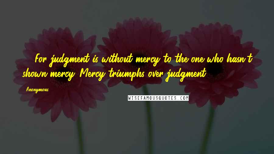 Anonymous Quotes: 13 For judgment is without mercy to the one who hasn't shown mercy. Mercy triumphs over judgment.