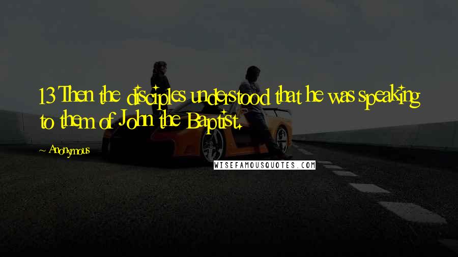 Anonymous Quotes: 13 Then the disciples understood that he was speaking to them of John the Baptist.