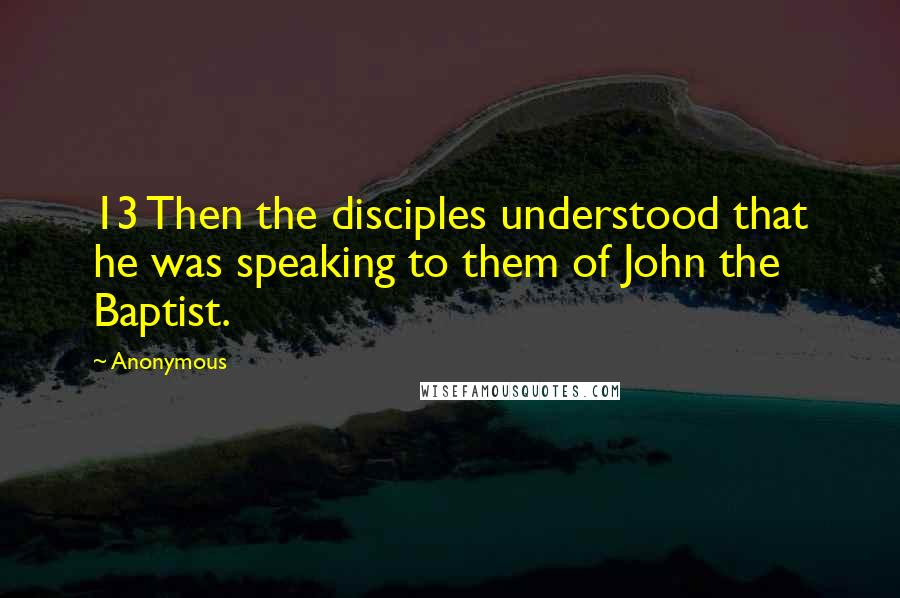 Anonymous Quotes: 13 Then the disciples understood that he was speaking to them of John the Baptist.