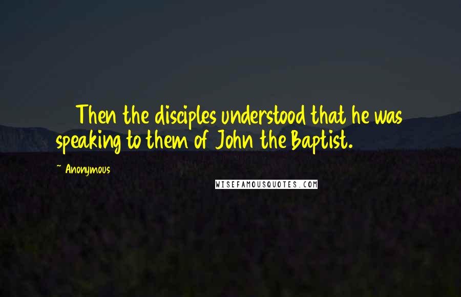 Anonymous Quotes: 13 Then the disciples understood that he was speaking to them of John the Baptist.