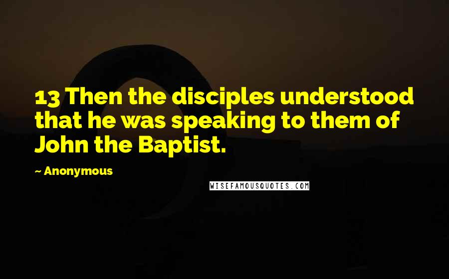 Anonymous Quotes: 13 Then the disciples understood that he was speaking to them of John the Baptist.