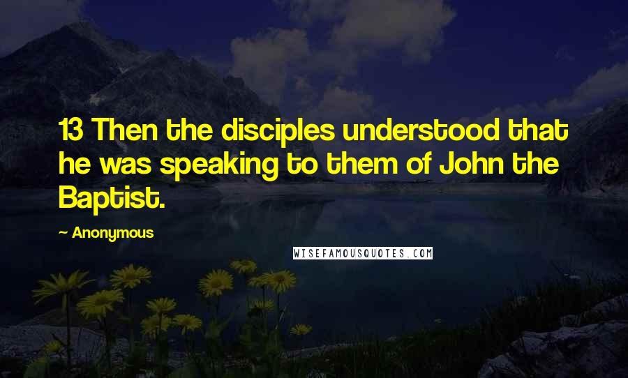 Anonymous Quotes: 13 Then the disciples understood that he was speaking to them of John the Baptist.