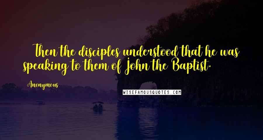 Anonymous Quotes: 13 Then the disciples understood that he was speaking to them of John the Baptist.