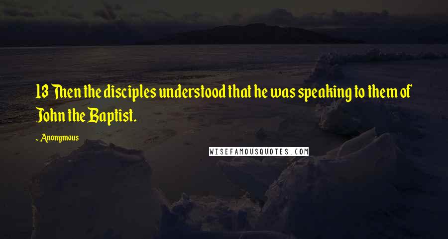 Anonymous Quotes: 13 Then the disciples understood that he was speaking to them of John the Baptist.