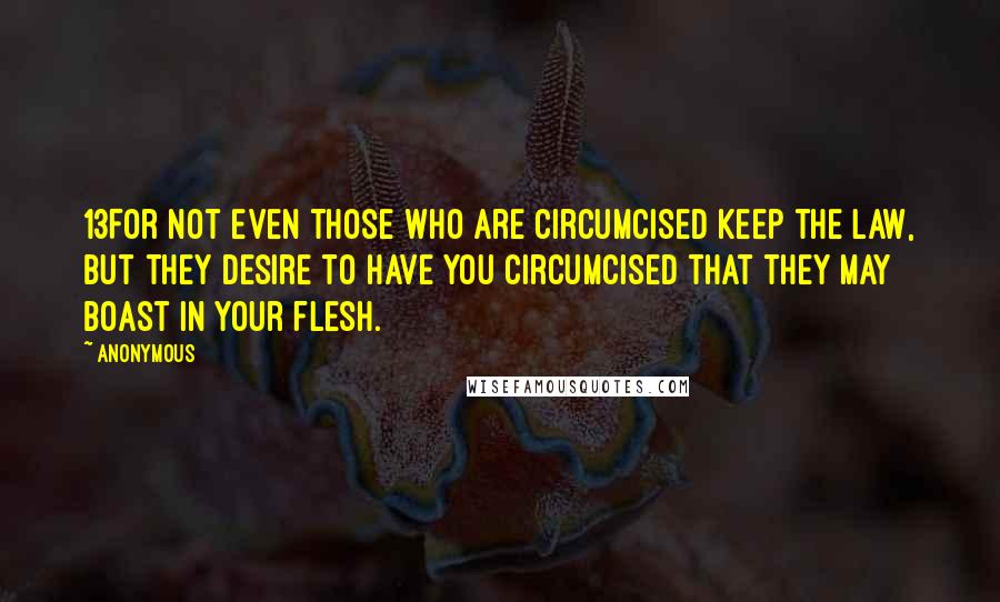 Anonymous Quotes: 13For not even those who are circumcised keep the law, but they desire to have you circumcised that they may boast in your flesh.