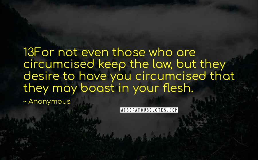 Anonymous Quotes: 13For not even those who are circumcised keep the law, but they desire to have you circumcised that they may boast in your flesh.