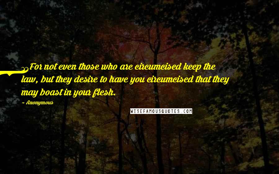 Anonymous Quotes: 13For not even those who are circumcised keep the law, but they desire to have you circumcised that they may boast in your flesh.