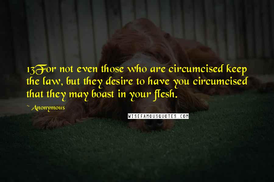 Anonymous Quotes: 13For not even those who are circumcised keep the law, but they desire to have you circumcised that they may boast in your flesh.