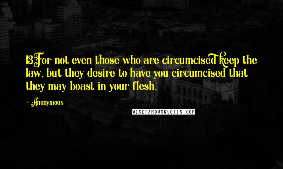 Anonymous Quotes: 13For not even those who are circumcised keep the law, but they desire to have you circumcised that they may boast in your flesh.