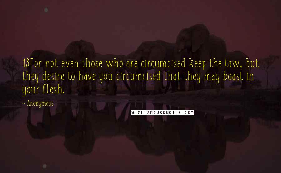 Anonymous Quotes: 13For not even those who are circumcised keep the law, but they desire to have you circumcised that they may boast in your flesh.