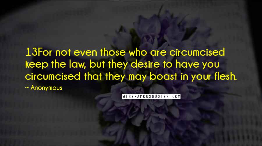 Anonymous Quotes: 13For not even those who are circumcised keep the law, but they desire to have you circumcised that they may boast in your flesh.