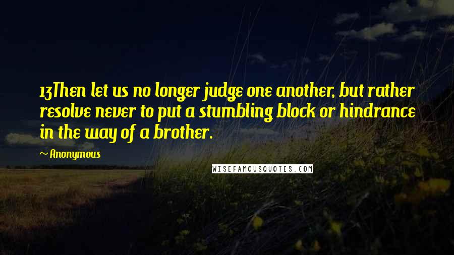 Anonymous Quotes: 13Then let us no longer judge one another, but rather resolve never to put a stumbling block or hindrance in the way of a brother.