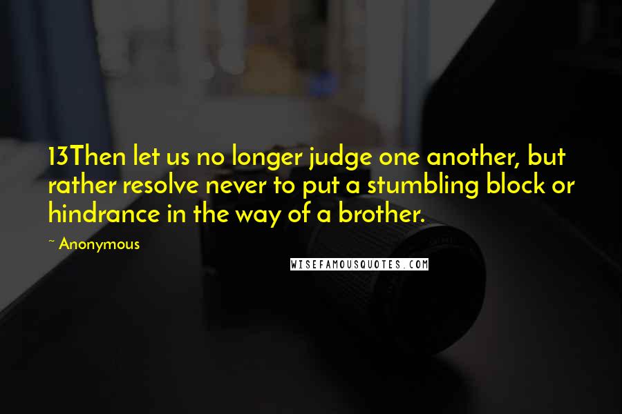 Anonymous Quotes: 13Then let us no longer judge one another, but rather resolve never to put a stumbling block or hindrance in the way of a brother.