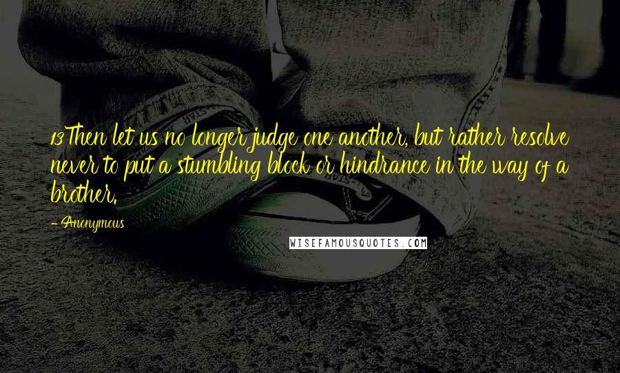 Anonymous Quotes: 13Then let us no longer judge one another, but rather resolve never to put a stumbling block or hindrance in the way of a brother.