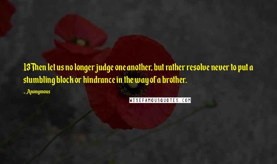 Anonymous Quotes: 13Then let us no longer judge one another, but rather resolve never to put a stumbling block or hindrance in the way of a brother.