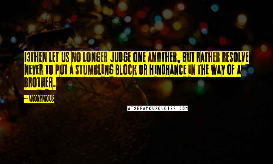 Anonymous Quotes: 13Then let us no longer judge one another, but rather resolve never to put a stumbling block or hindrance in the way of a brother.