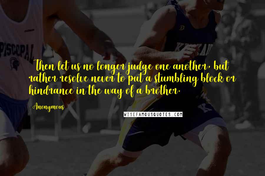 Anonymous Quotes: 13Then let us no longer judge one another, but rather resolve never to put a stumbling block or hindrance in the way of a brother.