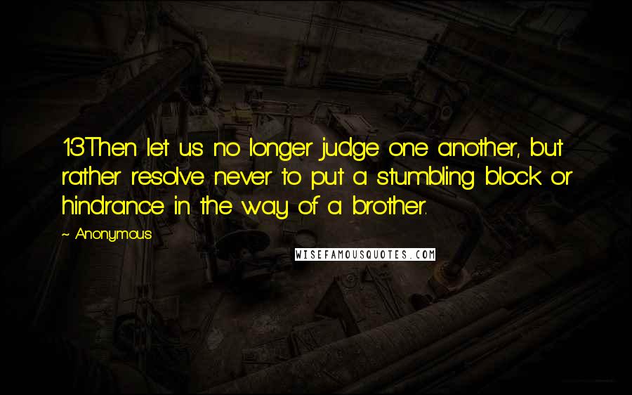 Anonymous Quotes: 13Then let us no longer judge one another, but rather resolve never to put a stumbling block or hindrance in the way of a brother.