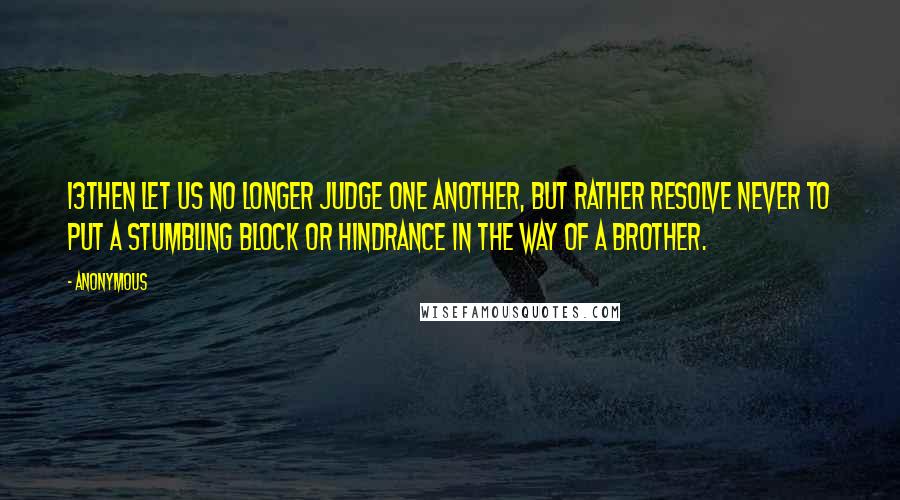 Anonymous Quotes: 13Then let us no longer judge one another, but rather resolve never to put a stumbling block or hindrance in the way of a brother.