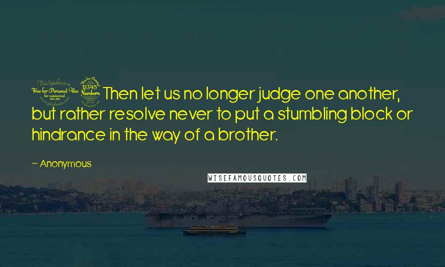 Anonymous Quotes: 13Then let us no longer judge one another, but rather resolve never to put a stumbling block or hindrance in the way of a brother.