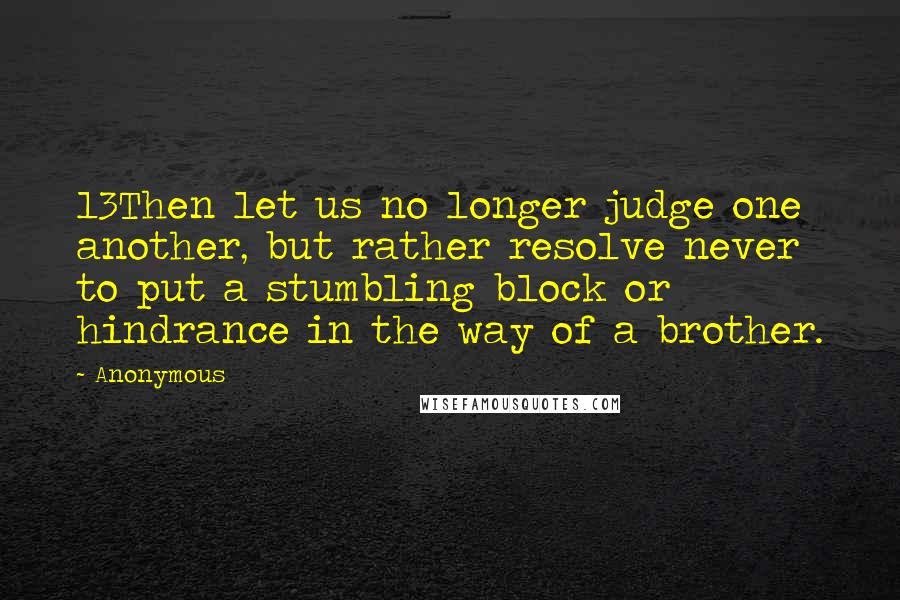 Anonymous Quotes: 13Then let us no longer judge one another, but rather resolve never to put a stumbling block or hindrance in the way of a brother.