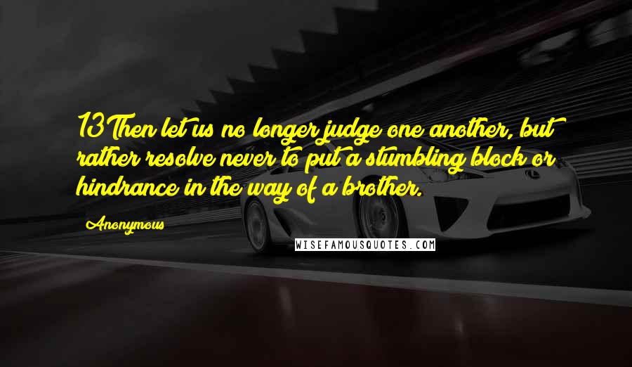 Anonymous Quotes: 13Then let us no longer judge one another, but rather resolve never to put a stumbling block or hindrance in the way of a brother.