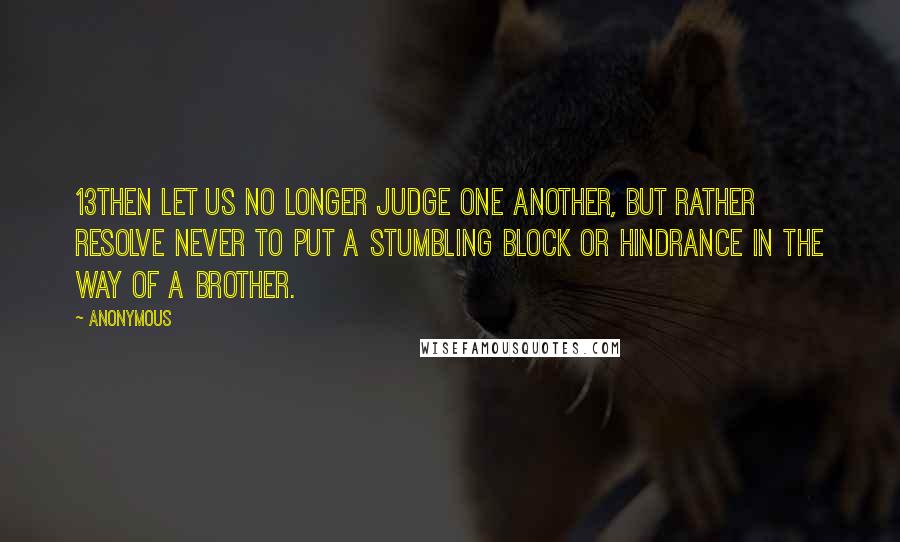 Anonymous Quotes: 13Then let us no longer judge one another, but rather resolve never to put a stumbling block or hindrance in the way of a brother.