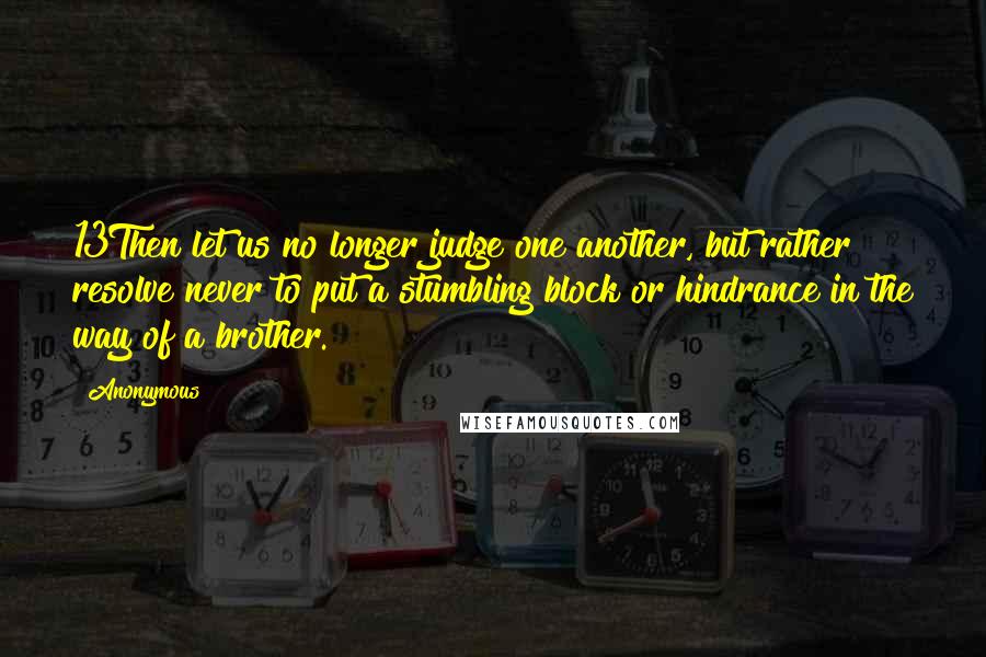 Anonymous Quotes: 13Then let us no longer judge one another, but rather resolve never to put a stumbling block or hindrance in the way of a brother.