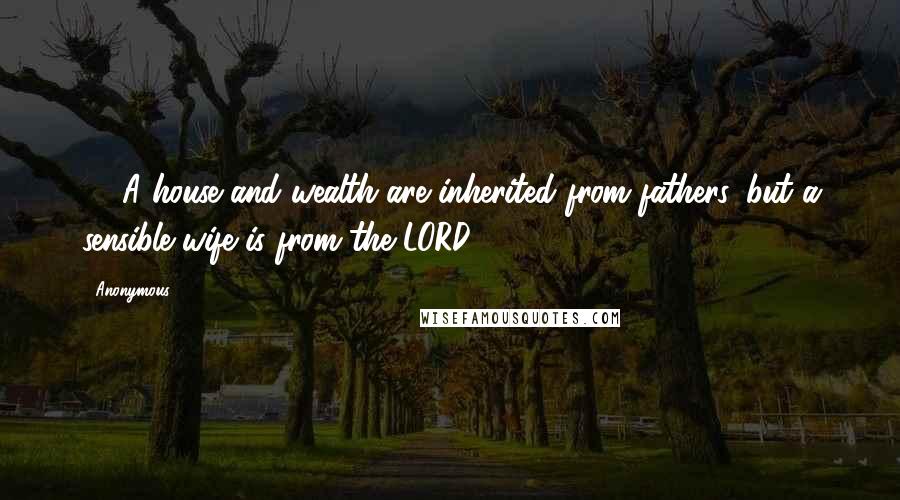 Anonymous Quotes: 14 A house and wealth are inherited from fathers, but a sensible wife is from the LORD.