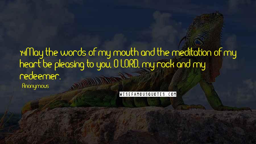Anonymous Quotes: 14May the words of my mouth and the meditation of my heart be pleasing to you, O LORD, my rock and my redeemer.
