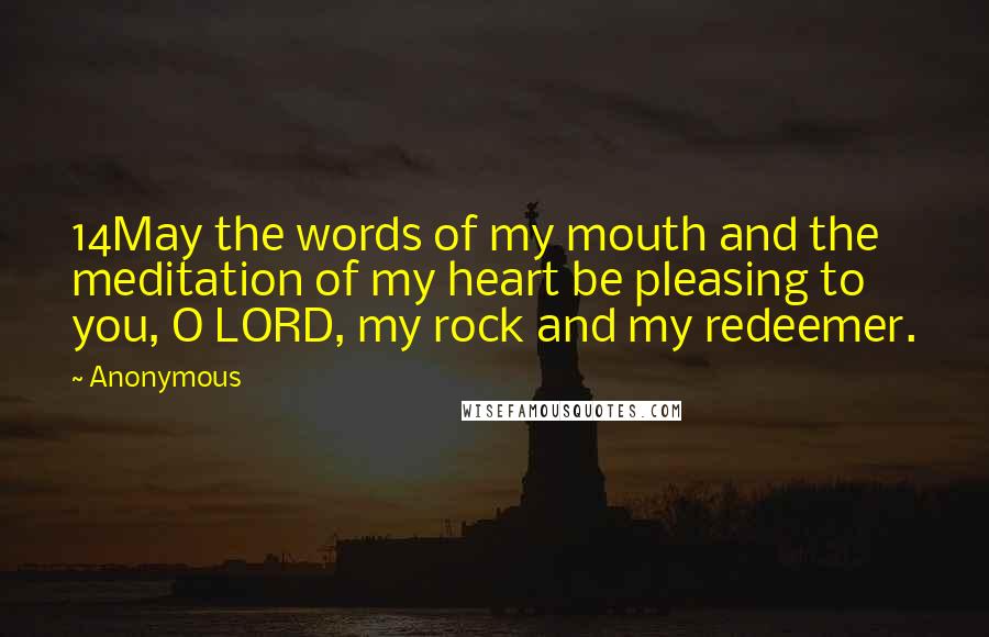 Anonymous Quotes: 14May the words of my mouth and the meditation of my heart be pleasing to you, O LORD, my rock and my redeemer.